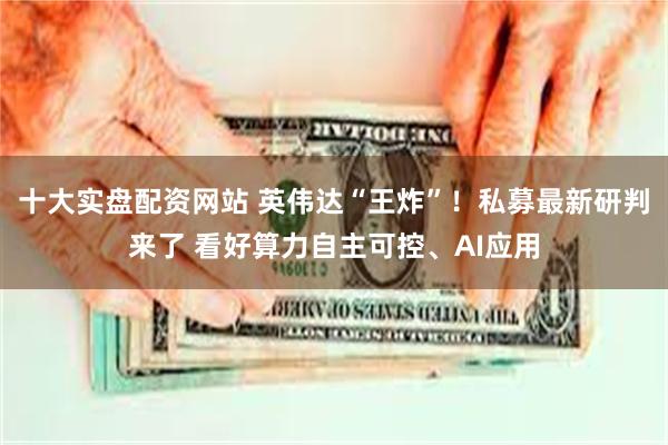 十大实盘配资网站 英伟达“王炸”！私募最新研判来了 看好算力自主可控、AI应用