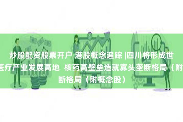 炒股配资股票开户 港股概念追踪 |四川将形成世界级核医疗产业发展高地  核药高壁垒造就寡头垄断格局（附概念股）