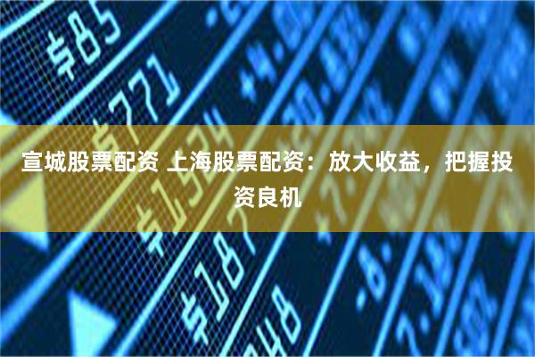 宣城股票配资 上海股票配资：放大收益，把握投资良机