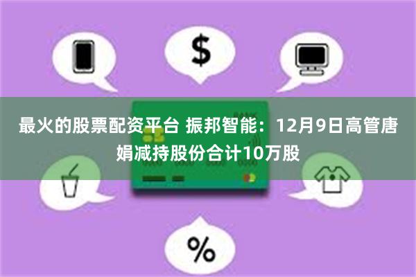 最火的股票配资平台 振邦智能：12月9日高管唐娟减持股份合计10万股