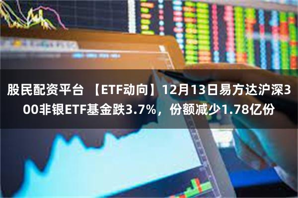 股民配资平台 【ETF动向】12月13日易方达沪深300非银ETF基金跌3.7%，份额减少1.78亿份