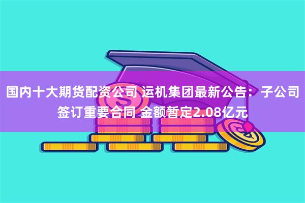 国内十大期货配资公司 运机集团最新公告：子公司签订重要合同 金额暂定2.08亿元