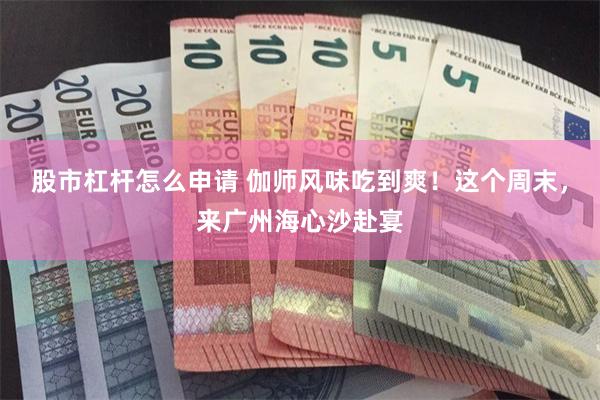 股市杠杆怎么申请 伽师风味吃到爽！这个周末，来广州海心沙赴宴