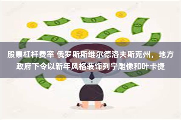 股票杠杆费率 俄罗斯斯维尔德洛夫斯克州，地方政府下令以新年风格装饰列宁雕像和叶卡捷