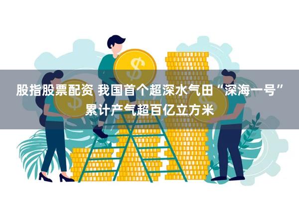 股指股票配资 我国首个超深水气田“深海一号”累计产气超百亿立方米