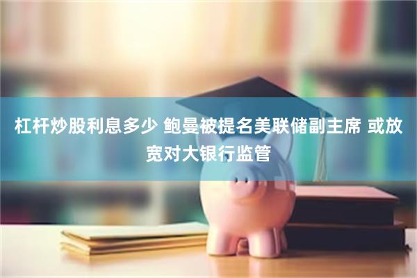 杠杆炒股利息多少 鲍曼被提名美联储副主席 或放宽对大银行监管