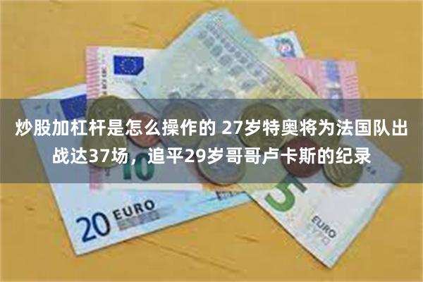 炒股加杠杆是怎么操作的 27岁特奥将为法国队出战达37场，追平29岁哥哥卢卡斯的纪录
