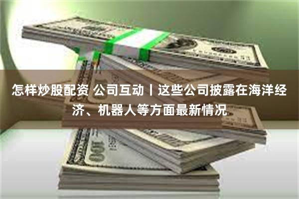 怎样炒股配资 公司互动丨这些公司披露在海洋经济、机器人等方面最新情况
