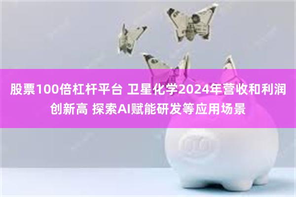股票100倍杠杆平台 卫星化学2024年营收和利润创新高 探索AI赋能研发等应用场景