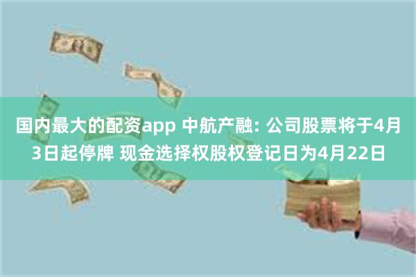 国内最大的配资app 中航产融: 公司股票将于4月3日起停牌 现金选择权股权登记日为4月22日