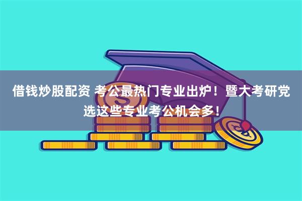借钱炒股配资 考公最热门专业出炉！暨大考研党选这些专业考公机会多！