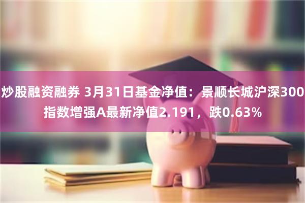 炒股融资融券 3月31日基金净值：景顺长城沪深300指数增强A最新净值2.191，跌0.63%