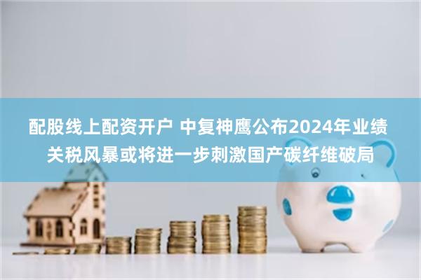 配股线上配资开户 中复神鹰公布2024年业绩 关税风暴或将进一步刺激国产碳纤维破局