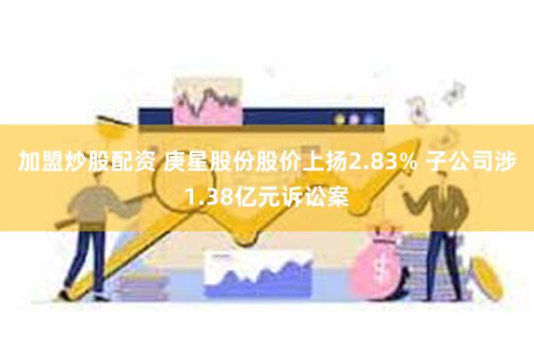 加盟炒股配资 庚星股份股价上扬2.83% 子公司涉1.38亿元诉讼案