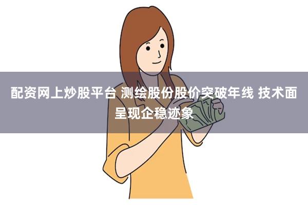 配资网上炒股平台 测绘股份股价突破年线 技术面呈现企稳迹象