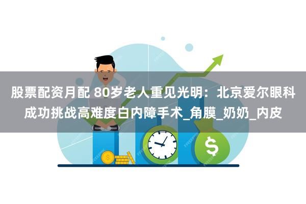 股票配资月配 80岁老人重见光明：北京爱尔眼科成功挑战高难度白内障手术_角膜_奶奶_内皮