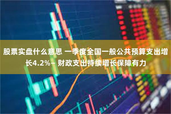 股票实盘什么意思 一季度全国一般公共预算支出增长4.2%— 财政支出持续增长保障有力