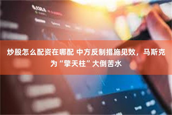 炒股怎么配资在哪配 中方反制措施见效，马斯克为“擎天柱”大倒苦水