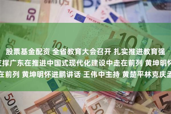 股票基金配资 全省教育大会召开 扎实推进教育强省建设 以教育现代化支撑广东在推进中国式现代化建设中走在前列 黄坤明怀进鹏讲话 王伟中主持 黄楚平林克庆孟凡利出席