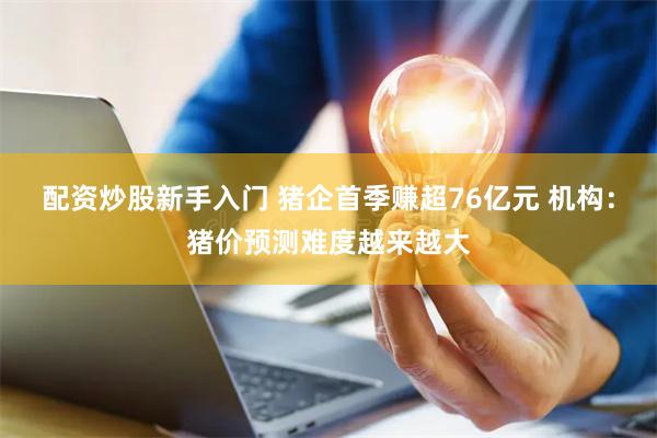 配资炒股新手入门 猪企首季赚超76亿元 机构：猪价预测难度越来越大