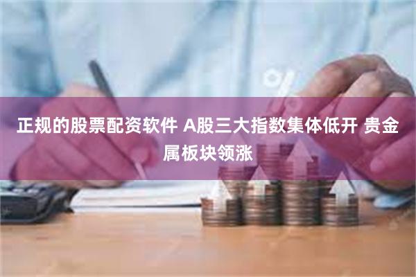 正规的股票配资软件 A股三大指数集体低开 贵金属板块领涨