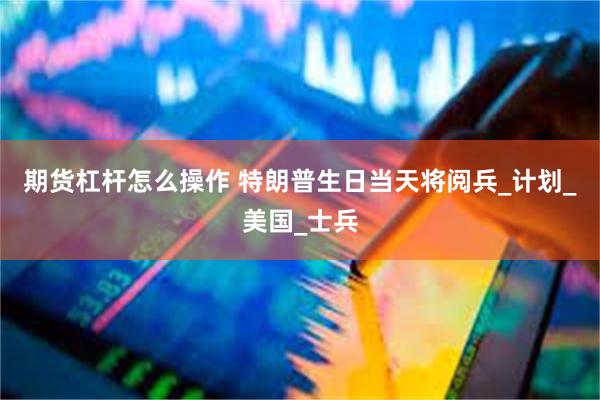 期货杠杆怎么操作 特朗普生日当天将阅兵_计划_美国_士兵