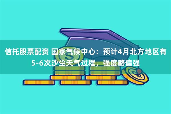 信托股票配资 国家气候中心：预计4月北方地区有5-6次沙尘天气过程，强度略偏强