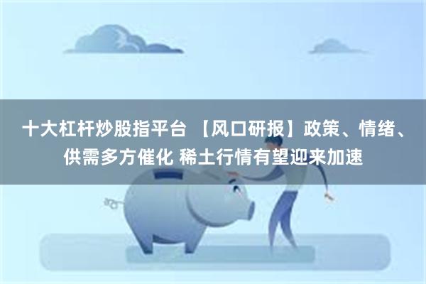 十大杠杆炒股指平台 【风口研报】政策、情绪、供需多方催化 稀土行情有望迎来加速