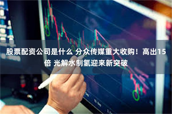 股票配资公司是什么 分众传媒重大收购！高出15倍 光解水制氢迎来新突破
