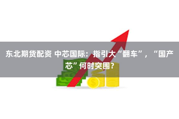 东北期货配资 中芯国际：指引大“翻车”，“国产芯”何时突围？