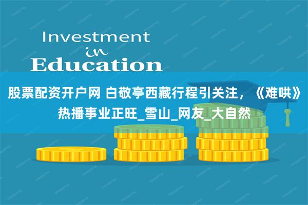 股票配资开户网 白敬亭西藏行程引关注，《难哄》热播事业正旺_雪山_网友_大自然
