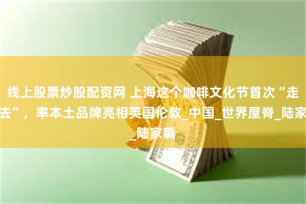 线上股票炒股配资网 上海这个咖啡文化节首次“走出去”，率本土品牌亮相英国伦敦_中国_世界屋脊_陆家嘴