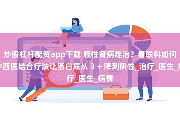炒股杠杆配资app下载 膜性肾病难治？看联科如何用中西医结合疗法让蛋白尿从 3 + 降到阴性_治疗_医生_病情