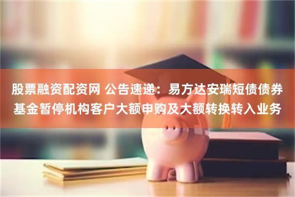 股票融资配资网 公告速递：易方达安瑞短债债券基金暂停机构客户大额申购及大额转换转入业务