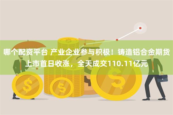 哪个配资平台 产业企业参与积极！铸造铝合金期货上市首日收涨，全天成交110.11亿元
