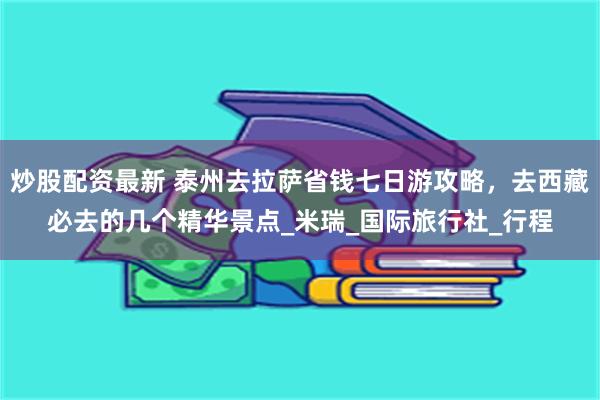 炒股配资最新 泰州去拉萨省钱七日游攻略，去西藏必去的几个精华景点_米瑞_国际旅行社_行程