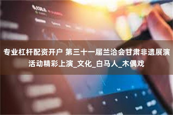专业杠杆配资开户 第三十一届兰洽会甘肃非遗展演活动精彩上演_文化_白马人_木偶戏