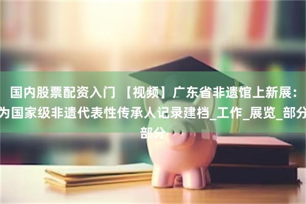 国内股票配资入门 【视频】广东省非遗馆上新展：为国家级非遗代表性传承人记录建档_工作_展览_部分