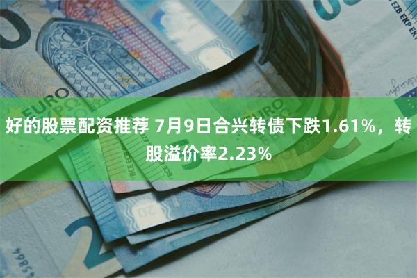 好的股票配资推荐 7月9日合兴转债下跌1.61%，转股溢价率2.23%