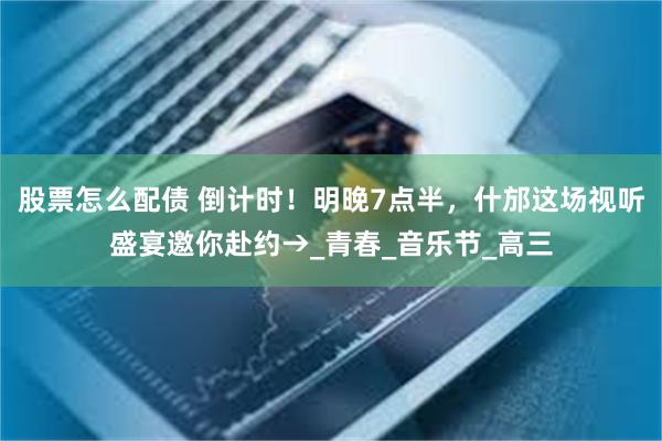 股票怎么配债 倒计时！明晚7点半，什邡这场视听盛宴邀你赴约→_青春_音乐节_高三