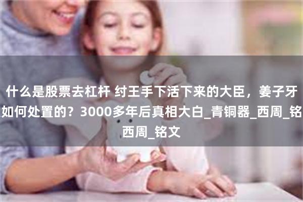 什么是股票去杠杆 纣王手下活下来的大臣，姜子牙是如何处置的？3000多年后真相大白_青铜器_西周_铭文