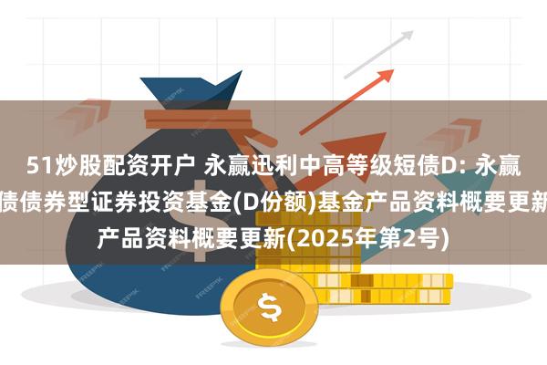 51炒股配资开户 永赢迅利中高等级短债D: 永赢迅利中高等级短债债券型证券投资基金(D份额)基金产品资料概要更新(2025年第2号)