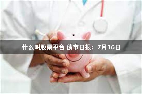 什么叫股票平台 债市日报：7月16日
