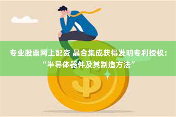 专业股票网上配资 晶合集成获得发明专利授权：“半导体器件及其制造方法”