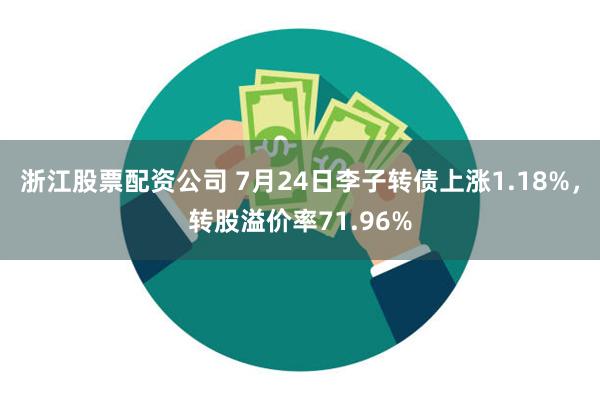 浙江股票配资公司 7月24日李子转债上涨1.18%，转股溢价率71.96%