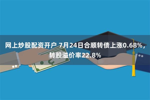 网上炒股配资开户 7月24日合顺转债上涨0.68%，转股溢价率22.8%