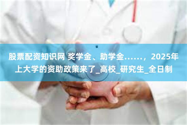股票配资知识网 奖学金、助学金……，2025年上大学的资助政策来了_高校_研究生_全日制