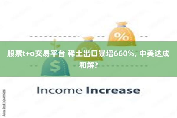 股票t+o交易平台 稀土出口暴增660%, 中美达成和解?