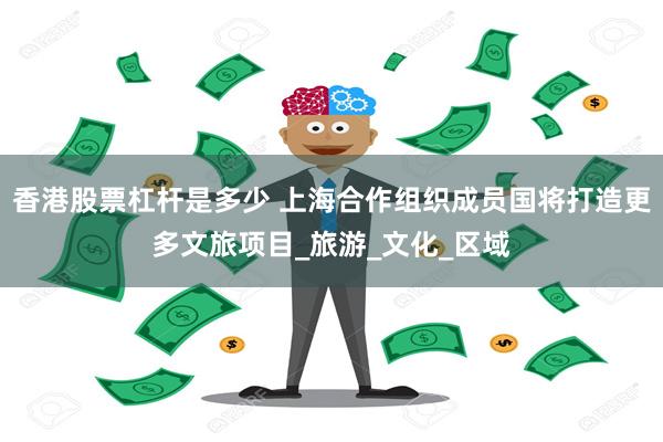香港股票杠杆是多少 上海合作组织成员国将打造更多文旅项目_旅游_文化_区域