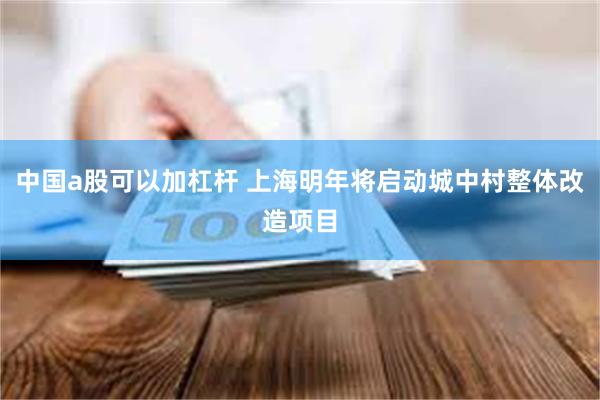 中国a股可以加杠杆 上海明年将启动城中村整体改造项目
